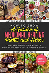 How to Grow a Garden of Medicinal Healing Plants and Herbs: Learn How to Plant, Grow, Harvest & Store all Natural Botanicals Indoors & outdoor