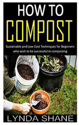HOW TO COMPOST: Sustainable and Low-Cost Techniques for Beginners who wish to be successful in composting