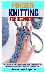 FINGER KNITTING FOR BEGINNERS: EASY GUIDE TO FINGER KNITTING, SIMPLE AND AMAZING FINGER KNITTING PATTERNS EVERYONE CAN DO