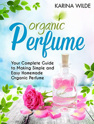Organic Perfume: Your Complete Guide to Making Simple and Easy Homemade Organic Perfume