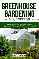 Greenhouse Gardening for Beginners: A Comprehensive Guide to Growing Vegetables, Flowers, and Herbs All Year-round