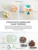Chocolate Modeling Cake Toppers: 101 Tasty Ideas for Candy Clay, Modeling Chocolate, and Other Fondant Alternatives