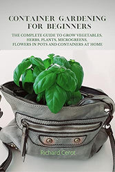 CONTAINER GARDENING FOR BEGINNERS: THE COMPLETE GUIDE TO GROW VEGETABLES, HERBS, PLANTS, MICROGREENS, FLOWERS IN POTS AND CONTAINERS AT HOME