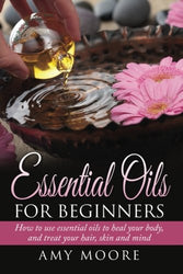 Essential Oils: Essential Oils For Beginners How to Use Essential Oils To Heal Your Body And Treat Your Hair, Skin And Mind