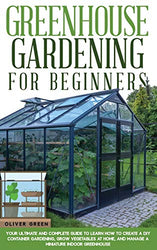 Greenhouse Gardening for Beginners: Your Ultimate and Complete Guide to Learn How to Create a DIY Container Gardening, Grow Vegetables at Home, and Manage a Miniature Indoor Greenhouse