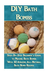 DIY Bath Bombs: Step-By-Step Beginner’s Guide To Making Bath Bombs With 30 Amazing All-Natural Bath Bomb Recipes: (Essential Oils, Natural Recipes, Organic Recipes) (Bath Bombs, Aromatherapy)