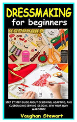 DRESSMAKING FOR BEGINNERS: STEP BY STEP GUIDE ABOUT DESIGNING, ADAPTING, AND CUSTOMIZING SEWING DESIGNS. SEW YOUR OWN WARDROBE