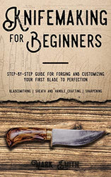 Knifemaking for Beginners: Step-by-Step Guide for Forging and Customizing Your First Knife to Perfection (Bladesmithing, Sheath and Handle Crafting, Sharpening)