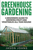 Greenhouse Gardening - A Beginners Guide To Growing Fruit and Vegetables All Year Round: Everything You Need To Know About Owning A Greenhouse (Inspiring Gardening Ideas) (Volume 18)