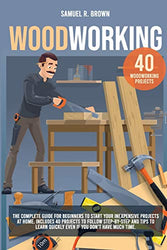 Woodworking: The Complete Guide for Beginners to Start your Inexpensive Projects at Home. Includes 40 Projects to Follow step-by-step and Tips to Learn Quickly Even if You Don't Have Much Time