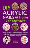 DIY Acrylic Nails At Home For Beginners: Step By Step Guide To Apply Acrylics By Yourself And Create Gorgeous Nail Art Designs