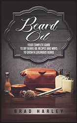 Beard Oil: Your Complete Guide To DIY Beard Oil Recipes And Ways To Grow A Luxurious Beard