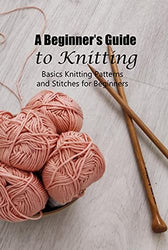 A Beginner’s Guide to Knitting: Basics Knitting Patterns and Stitches for Beginners: Knitting for Beginners