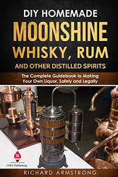 DIY Homemade Moonshine, Whisky, Rum, and Other Distilled Spirits: The Complete Guidebook to Making Your Own Liquor, Safely and Legally