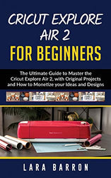 CRICUT EXPLORE AIR 2 FOR BEGINNERS: The Ultimate Guide to Master the Cricut Explore Air 2, with Original Projects and How to Monetize your Ideas and Designs