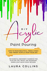 DIY Acrylic Paint Pouring: How to Make Beautiful, Fresh, Funky and Trendy Acrylic Paint Pour Art - The Essential Beginner’s Handbook for Fluid Art Tips, Tricks, and Techniques.