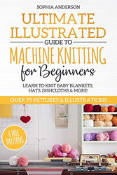 Ultimate Illustrated Guide to Machine Knitting for Beginners: Learn to Knit Baby Blankets, Hats, Dishcloths & MORE! Over 75 Pictures & Illustrations