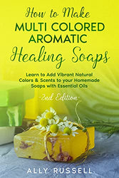 How to Make Multi Colored Aromatic Healing Soaps: Learn to Add Vibrant, Natural Colors & Scents to your Homemade Soaps with Essential Oils - 2nd Edition
