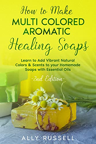 How to Make Multi Colored Aromatic Healing Soaps: Learn to Add Vibrant, Natural Colors & Scents to your Homemade Soaps with Essential Oils - 2nd Edition