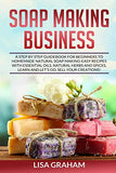 SOAP MAKING BUSINESS: A Step By Step Guidebook For Beginners To Homemade Natural Soap Making, Learn And Sell Your Creations.