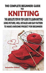THE COMPLETE BEGINNERS GUIDE TO KNITTING: THE ABSOLUTE STEP BY STEP GUIDE TO LEARN KNITTING USING PICTURES, WELL DETAILED AND EASY PATTERN TO MAKE AWESOME PROJECT FOR BEGINNERS