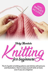 Knitting for Beginners: The A-Z guide to knitting patterns and stitches with pictures and illustrations. How to enjoy yourself while at home even if you are a beginner.