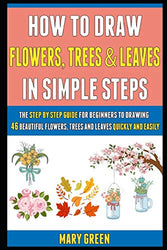 How To Draw Flowers, Trees And Leaves In Simple Steps: The Step By Step Guide For Beginners To Drawing 46 Beautiful Flowers, Trees And Leaves Quickly And Easily.