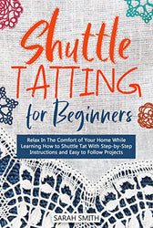 Shuttle Tatting for Beginners: Relax In The Comfort of Your Home While Learning How to Shuttle Tat With Step-by-Step Instructions and Easy to Follow Projects