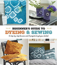 A Beginner's Guide to Dyeing and Sewing: 12 Step-By-Step Lessons and 21 Projects To Get You Started