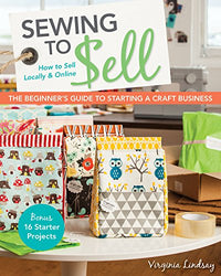 Sewing to Sell - The Beginner's Guide to Starting a Craft Business: Bonus - 16 Starter Projects • How to Sell Locally & Online